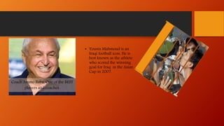 Coach Ammo Baba, One of the BEST
players and coaches.
• Younis Mahmoud is an
Iraqi football icon. He is
best known as the athlete
who scored the winning
goal for Iraq in the Asian
Cup in 2007.
 