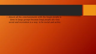 • Almost all the entertainments with the Iraqis people is
done in large groups because Iraqi people are very
social and recreation is a way to be social and active.
 