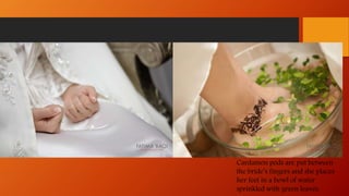 Cardamon pods are put between
the bride’s fingers and she places
her feet in a bowl of water
sprinkled with green leaves.
 