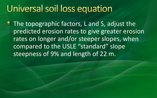 The topographic factors, L and S, adjust the
predicted erosion rates to give greater erosion
rates on longer and/or steeper slopes, when
compared to the USLE “standard” slope
steepness of 9% and length of 22 m.
 