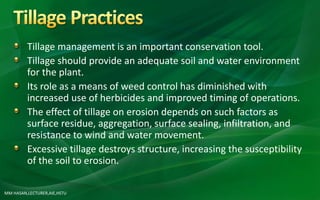 Tillage management is an important conservation tool.
Tillage should provide an adequate soil and water environment
for the plant.
Its role as a means of weed control has diminished with
increased use of herbicides and improved timing of operations.
The effect of tillage on erosion depends on such factors as
surface residue, aggregation, surface sealing, infiltration, and
resistance to wind and water movement.
Excessive tillage destroys structure, increasing the susceptibility
of the soil to erosion.
MM HASAN,LECTURER,AIE,HSTU
 