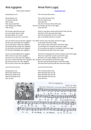 Ana lugojana Anna from Lugoj
Cantec popular traditional Traditional folk song
Aşa joacă pe la noi... This is how we dance here…
Aşa joacă pe la noi This is how we dance here,
Iac-aşa doi câte doi, Like this, two by two,
Iacă, iac-aşa. Look, like this!
Vezi, aşa se joacă fata, See, this is how you dance with a girl,
Şi pe stânga şi pe dreapta You turn on the left, you turn on the right,
Iacă, iac-aşa. Look, like this!
Săi’ şi joacă, joacă fata vezi aşa Come on and dance, dance with the girl, look, like this,
Şi cu una, două, două n-o lăsa. And don’t let her get away that easily,
N-o lăsa, băiete, că-i voinică Don’t let her go, boy, for she’s a strong girl,
Nici de joc şi nici de lucru n-are frică. She is not afraid to dance or to work.
Că n-am venit la voi la şură, Ano, lugojano For I didn’t come to your hay stack, Anna from Lugoj,
Să mă uit pe sub căciulă, Ano, lugojano To be upset, Anna from Lugoj,
Ci-am venit să joc o fată, Ano, lugojano But I came to dance with a girl, Anna from Lugoj,
Să mă pomeneasc-o dată, Ano, lugojano To remember me sometime, Anna from Lugoj,
Ori de mamă, ori de tată, Ano, lugojano Or to mention my mother or my father, Anna from Lugoj.
Ori de dracul câteodată, Ano, lugojano. Or sometimes the devil, Anna from Lugoj.
Că sus e cerul de pământ Ano, lugojano For there’s a long way from earth to heaven, Anna from Lugoj,
Fete ca la noi nu sunt, Ano, lugojano There are no girls like our girls, Anna from Lugoj,
Ba mai sunt şi-n alte sate, Ano, lugojano But there are in other villages, Anna from Lugoj,
Dar, zău, nu prea minunate, Ano, lugojano But , honestly, not so wonderful, Anna from Lugoj,
Ba mai sunt şi pe la voi, Ano, lugojano But you also have beautiful girls, Anna from Lugoj,
Dar nu prea cu buze moi, Ano lugojano. But they haven’t got very soft lips, Anna from Lugoj,
La la la la la la la la la la La la la la la la la la la la
Aşa joacă pe la noi This is how we dance here,
Mai frumos decât la voi, More beautiful than you do,
Mai frumos decât la voi, More beautiful than you do,
Mai frumos decât la voi, More beautiful than you do,
Iacă, iac-aşa! Look, like this!
 