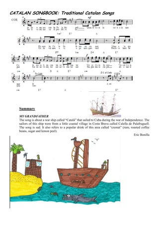 CATALAN SONGBOOK: Traditional Catalan Songs
Summary
MY GRANDFATHER
The song is about a war ship called “Català” that sailed to Cuba during the war of Independence. The
sailors of this ship were from a little coastal village in Costa Brava called Calella de Palafruguell.
The song is sad. It also refers to a popular drink of this area called “cremat” (rum, roasted coffee
beans, sugar and lemon peel).
Eric Bonilla
 