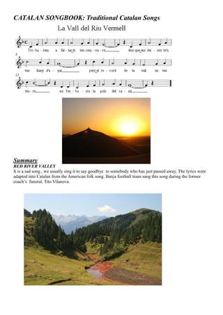 CATALAN SONGBOOK: Traditional Catalan Songs
Summary
RED RIVER VALLEY
It is a sad song , we usually sing it to say goodbye to somebody who has just passed away. The lyrics were
adapted into Catalan from the American folk song. Barça football team sang this song during the former
coach’s funeral, Tito Vilanova.
 