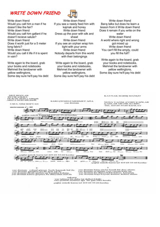 WRITE DOWN FRIEND
Write down friend
Would you call him a man if he
doesn't like the fair?
Write down friend
Would you call him gallant if he
doesn't recieve salute?
Write down friend
Does it worth just for a 5 meter
long fabric?
Write down friend
Would you call it life if it is spent
in vain?
Write again to the board, grab
your books and notebooks
Mehmet the landowner with
yellow wellingtons,
Some day sure he'll pay his debt
Write down friend
If you see a needy feed him with
kajmak and honey
Write down friend
Dress up the poor with silk and
shawl
Write down friend
If you see an orphan wrap him
tight with your arms
Write down friend
Nobody departs from this world
with their belongings
Write again to the board, grab
your books and notebooks,
Mehmet the landowner with
yellow wellingtons,
Some day sure he'll pay his debt
Write down friend
Barış talks but does he learn a
lesson from it Write down friend
Does it remain if you write on the
water
Write down friend
A world where right and wrong
got mixed up
Write down friend
You can't fill the empty, could
you fill the full?
Write again to the board, grab
your books and notebooks,
Mehmet the landowner with
yellow wellingtons,
Some day sure he'll pay his debt
 