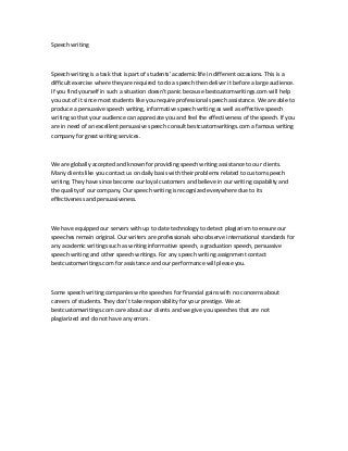 Speech writing
Speech writing is a task that is part of students’ academic life in different occasions. This is a
difficult exercise where they are required to do a speech then deliver it before a large audience.
If you find yourself in such a situation doesn’t panic because bestcustomwritings.com will help
you out of it since most students like you require professional speech assistance. We are able to
produce a persuasive speech writing, informative speech writing as well as effective speech
writing so that your audience can appreciate you and feel the effectiveness of the speech. If you
are in need of an excellent persuasive speech consult bestcustomwritings.com a famous writing
company for great writing services.
We are globally accepted and known for providing speech writing assistance to our clients.
Many clients like you contact us on daily basis with their problems related to custom speech
writing. They have since become our loyal customers and believe in our writing capability and
the quality of our company. Our speech writing is recognized everywhere due to its
effectiveness and persuasiveness.
We have equipped our servers with up to date technology to detect plagiarism to ensure our
speeches remain original. Our writers are professionals who observe international standards for
any academic writings such as writing informative speech, a graduation speech, persuasive
speech writing and other speech writings. For any speech writing assignment contact
bestcustomwritings.com for assistance and our performance will please you.
Some speech writing companies write speeches for financial gains with no concerns about
careers of students. They don’t take responsibility for your prestige. We at
bestcustomwritings.com care about our clients and we give you speeches that are not
plagiarized and do not have any errors.
 