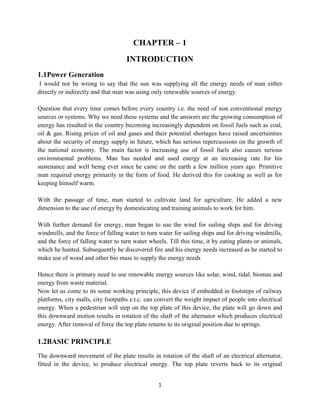 1
CHAPTER – 1
INTRODUCTION
1.1Power Generation
I would not be wrong to say that the sun was supplying all the energy needs of man either
directly or indirectly and that man was using only renewable sources of energy.
Question that every time comes before every country i.e. the need of non conventional energy
sources or systems. Why we need these systems and the answers are the growing consumption of
energy has resulted in the country becoming increasingly dependent on fossil fuels such as coal,
oil & gas. Rising prices of oil and gases and their potential shortages have raised uncertainties
about the security of energy supply in future, which has serious repercussions on the growth of
the national economy. The main factor is increasing use of fossil fuels also causes serious
environmental problems. Man has needed and used energy at an increasing rate for his
sustenance and well being ever since he came on the earth a few million years ago. Primitive
man required energy primarily in the form of food. He derived this for cooking as well as for
keeping himself warm.
With the passage of time, man started to cultivate land for agriculture. He added a new
dimension to the use of energy by domesticating and training animals to work for him.
With further demand for energy, man began to use the wind for sailing ships and for driving
windmills, and the force of falling water to turn water for sailing ships and for driving windmills,
and the force of falling water to turn water wheels. Till this time, it by eating plants or animals,
which he hunted. Subsequently he discovered fire and his energy needs increased as he started to
make use of wood and other bio mass to supply the energy needs
Hence there is primary need to use renewable energy sources like solar, wind, tidal, biomas and
energy from waste material.
Now let us come to its some working principle, this device if embedded in footsteps of railway
platforms, city malls, city footpaths e.t.c. can convert the weight impact of people into electrical
energy. When a pedestrian will step on the top plate of this device, the plate will go down and
this downward motion results in rotation of the shaft of the alternator which produces electrical
energy. After removal of force the top plate returns to its original position due to springs.
1.2BASIC PRINCIPLE
The downward movement of the plate results in rotation of the shaft of an electrical alternator,
fitted in the device, to produce electrical energy. The top plate reverts back to its original
 