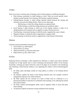 11
TYPES
There are at least 6 common types of bearing, each of which operates on different principles:
 Plain bearing, consisting of a shaft rotating in a hole. There are several specific styles:
bushing, journal bearing, sleeve bearing, rifle bearing, composite bearing.
 Rolling-element bearing, in which rolling elements placed between the turning and
stationary races prevent sliding friction. There are two main types
o Ball bearing, in which the rolling elements are spherical balls
o Roller bearing, in which the rolling elements are cylindrical rollers
 Jewel bearing, a plain bearing in which one of the bearing surfaces is made of an
ultrahard glassy jewel material such as sapphire to reduce friction and wear
 Fluid bearing, a noncontact bearing in which the load is supported by a gas or liquid,
 Magnetic bearing, in which the load is supported by a magnetic field
 Flexure bearing, in which the motion is supported by a load element which bends.
Motions
Common motions permitted by bearings are:
 axial rotation e.g. shaft rotation
 linear motion e.g. drawer
 spherical rotation e.g. ball and socket joint
 hinge motion e.g. door, elbow, knee
Friction
Reducing friction in bearings is often important for efficiency, to reduce wear and to facilitate
extended use at high speeds and to avoid overheating and premature failure of the bearing.
Essentially, a bearing can reduce friction by virtue of its shape, by its material, or by introducing
and containing a fluid between surfaces or by separating the surfaces with an electromagnetic
field.
 By shape, gains advantage usually by using spheres or rollers, or by forming flexure
bearings.
 By material, exploits the nature of the bearing material used. (An example would be
using plastics that have low surface friction.)
 By fluid, exploits the low viscosity of a layer of fluid, such as a lubricant or as a
pressurized medium to keep the two solid parts from touching, or by reducing the normal
force between them.
 By fields, exploits electromagnetic fields, such as magnetic fields, to keep solid parts
from touching.
 Air pressure exploits air pressure to keep solid parts from touching.
 