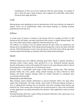 12
Combinations of these can even be employed within the same bearing. An example of
this is where the cage is made of plastic, and it separates the rollers/balls, which reduce
friction by their shape and finish.
Loads
Bearing design varies depending on the size and directions of the forces that they are required to
support. Forces can be predominately radial, axial (thrust bearings), or bending moments
perpendicular to the main axis.
Stiffness
A second source of motion is elasticity in the bearing itself. For example, the balls in a ball
bearing are like stiff rubber, and under load deform from round to a slightly flattened shape. The
race is also elastic and develops a slight dent where the ball presses on it.
The stiffness of a bearing is how the distance between the parts which are separated by the
bearing varies with applied load. With rolling element bearings this is due to the strain of the ball
and race. With fluid bearings it is due to how the pressure of the fluid varies with the gap (when
correctly loaded, fluid bearings are typically stiffer than rolling element bearings).
Speeds
Different bearing types have different operating speed limits. Speed is typically specified as
maximum relative surface speeds, often specified ft/s or m/s. Rotational bearings typically
describe performance in terms of the product DN where D is the mean diameter (often in mm) of
the bearing and N is the rotation rate in revolutions per minute.
Generally there is considerable speed range overlap between bearing types. Plain bearings
typically handle only lower speeds, rolling element bearings are faster, followed by fluid
bearings and finally magnetic bearings which are limited ultimately by centripetal force
overcoming material strength
Maintenance and lubrication
Many bearings require periodic maintenance to prevent premature failure, but many others
require little maintenance. The latter include various kinds of fluid and magnetic bearings, as
well as rolling-element bearings that are described with terms including sealed bearing and
sealed for life. These contain seals to keep the dirt out and the grease in. They work successfully
in many applications, providing maintenance-free operation. Some applications cannot use them
effectively.
Nonsealed bearings often have a grease fitting, for periodic lubrication with a grease gun, or an
oil cup for periodic filling with oil.
 