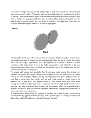 Spur gears or straight-cut gears are the simplest type of gear. They consist of a cylinder or disk
with teeth projecting radially. Though the teeth are not straight
to achieve a constant drive ratio, mainly
tooth is straight and aligned parallel to the axis of r
only if fitted to parallel shafts.
excellent at moderate speeds but tend to be noisy at high speeds.
Helical:
Helical or "dry fixed" gears offer a refinement over spur gears. The leading edges of the teeth are
not parallel to the axis of rotation, but are set at an angle. Since the gear is curved, this angling
makes the tooth shape a segment of a
orientations. The former refers to when the shafts are parallel to each other; this is the most
common orientation. In the latter, the shafts are non
are sometimes known as "skew gears".
The angled teeth engage more gradually than do spur gear teeth, causing them to run more
smoothly and quietly. With parallel helical gears, each pair of teeth first make contact
point at one side of the gear wheel; a moving curve of contact then grows gradually across the
tooth face to a maximum, then recedes until the teeth break contact at a single point on the
opposite side. In spur gears, teeth suddenly meet at a
causing stress and noise. Spur gears make a characteristic whine at high speeds. For this reason
spur gears are used in low-speed applications and in situations where noise control is not a
problem, and helical gears are used in high
where noise abatement is important.
A disadvantage of helical gears is a resultant
accommodated by appropriate thrust bearings
the meshing teeth, often addressed with additives in the lubricant.
14
cut gears are the simplest type of gear. They consist of a cylinder or disk
with teeth projecting radially. Though the teeth are not straight-sided (but usually of special form
to achieve a constant drive ratio, mainly involute but less commonly cycloidal), the edge of each
tooth is straight and aligned parallel to the axis of rotation. These gears mesh together correctly
No axial thrust is created by the tooth loads. Spur gears are
excellent at moderate speeds but tend to be noisy at high speeds.
Fig.-H
Helical or "dry fixed" gears offer a refinement over spur gears. The leading edges of the teeth are
not parallel to the axis of rotation, but are set at an angle. Since the gear is curved, this angling
makes the tooth shape a segment of a helix. Helical gears can be meshed in parallel or crossed
orientations. The former refers to when the shafts are parallel to each other; this is the most
common orientation. In the latter, the shafts are non-parallel, and in this configuration the gears
are sometimes known as "skew gears".
The angled teeth engage more gradually than do spur gear teeth, causing them to run more
smoothly and quietly. With parallel helical gears, each pair of teeth first make contact
point at one side of the gear wheel; a moving curve of contact then grows gradually across the
tooth face to a maximum, then recedes until the teeth break contact at a single point on the
opposite side. In spur gears, teeth suddenly meet at a line contact across their entire width,
causing stress and noise. Spur gears make a characteristic whine at high speeds. For this reason
speed applications and in situations where noise control is not a
are used in high-speed applications, large power transmission, or
is important.
A disadvantage of helical gears is a resultant thrust along the axis of the gear, which must be
thrust bearings, and a greater degree of sliding friction
the meshing teeth, often addressed with additives in the lubricant.
cut gears are the simplest type of gear. They consist of a cylinder or disk
sided (but usually of special form
), the edge of each
otation. These gears mesh together correctly
No axial thrust is created by the tooth loads. Spur gears are
Helical or "dry fixed" gears offer a refinement over spur gears. The leading edges of the teeth are
not parallel to the axis of rotation, but are set at an angle. Since the gear is curved, this angling
. Helical gears can be meshed in parallel or crossed
orientations. The former refers to when the shafts are parallel to each other; this is the most
llel, and in this configuration the gears
The angled teeth engage more gradually than do spur gear teeth, causing them to run more
smoothly and quietly. With parallel helical gears, each pair of teeth first make contact at a single
point at one side of the gear wheel; a moving curve of contact then grows gradually across the
tooth face to a maximum, then recedes until the teeth break contact at a single point on the
line contact across their entire width,
causing stress and noise. Spur gears make a characteristic whine at high speeds. For this reason
speed applications and in situations where noise control is not a
speed applications, large power transmission, or
along the axis of the gear, which must be
sliding friction between
 