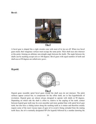 15
Bevel:
Fig.-I
A bevel gear is shaped like a right circular cone with most of its tip cut off. When two bevel
gears mesh, their imaginary vertices must occupy the same point. Their shaft axes also intersect
at this point, forming an arbitrary non-straight angle between the shafts. The angle between the
shafts can be anything except zero or 180 degrees. Bevel gears with equal numbers of teeth and
shaft axes at 90 degrees are called miter gears.
Hypoid:
Fig.-J
Hypoid gears resemble spiral bevel gears except the shaft axes do not intersect. The pitch
surfaces appear conical but, to compensate for the offset shaft, are in fact hyperboloids of
revolution. Hypoid gears are almost always designed to operate with shafts at 90 degrees.
Depending on which side the shaft is offset to, relative to the angling of the teeth, contact
between hypoid gear teeth may be even smoother and more gradual than with spiral bevel gear
teeth, but also have a sliding action along the meshing teeth as it rotates and therefore usually
require some of the most viscous types of gear oil to avoid it being extruded from the mating
tooth faces, the oil is normally designated HP (for hypoid) followed by a number denoting the
 
