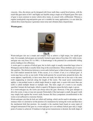 16
viscosity. Also, the pinion can be designed with fewer teeth than a spiral bevel pinion, with the
result that gear ratios of 60:1 and higher are feasible using a single set of hypoid gears.This style
of gear is most common in motor vehicle drive trains, in concert with a differential. Whereas a
regular (nonhypoid) ring-and-pinion gear set is suitable for many applications, it is not ideal for
vehicle drive trains because it generates more noise and vibration than a hypoid does.
Worm gear:
Fig.-K
Worm-and-gear sets are a simple and compact way to achieve a high torque, low speed gear
ratio. For example, helical gears are normally limited to gear ratios of less than 10:1 while worm-
and-gear sets vary from 10:1 to 500:1. A disadvantage is the potential for considerable sliding
action, leading to low efficiency.
A worm gear is a species of helical gear, but its helix angle is usually somewhat large (close to
90 degrees) and its body is usually fairly long in the axial direction. These attributes give it screw
like qualities. The distinction between a worm and a helical gear is that at least one tooth persists
for a full rotation around the helix. If this occurs, it is a 'worm'; if not, it is a 'helical gear'. A
worm may have as few as one tooth. If that tooth persists for several turns around the helix, the
worm appears, superficially, to have more than one tooth, but what one in fact sees is the same
tooth reappearing at intervals along the length of the worm. The usual screw nomenclature
applies: a one-toothed worm is called single thread or single start; a worm with more than one
tooth is called multiple thread or multiple start. The helix angle of a worm is not usually
specified. Instead, the lead angle, which is equal to 90 degrees minus the helix angle, is given.
In a worm-and-gear set, the worm can always drive the gear. However, if the gear attempts to
drive the worm, it may or may not succeed. Particularly if the lead angle is small, the gear's teeth
may simply lock against the worm's teeth, because the force component circumferential to the
worm is not sufficient to overcome friction.
Worm-and-gear sets that do lock are called self locking, which can be used to advantage, as for
instance when it is desired to set the position of a mechanism by turning the worm and then have
the mechanism hold that position. An example is the machine head found on some types of
stringed instruments.If the gear in a worm-and-gear set is an ordinary helical gear only a single
point of contact is achieved. If medium to high power transmission is desired, the tooth shape of
 