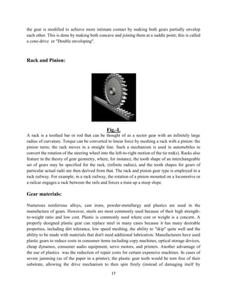 the gear is modified to achieve more intimate contact by maki
each other. This is done by making both concave and joining them at a
a cone-drive or "Double enveloping".
Rack and Pinion:
A rack is a toothed bar or rod that can be thought of as a sector gear with an infinitely large
radius of curvature. Torque can be converted to linear force by meshing a rack with a pinion: the
pinion turns; the rack moves in a straight line. Such a mechan
convert the rotation of the steering
feature in the theory of gear geometry, where, for instance, the tooth shape of an interchangeable
set of gears may be specified for the rack, (infinite radius), and the tooth shapes for ge
particular actual radii are then derived from that. The rack and pinion gear type is employed in a
rack railway. For example, in a rack railway
a railcar engages a rack between the rails and forces a
Gear materials:
Numerous nonferrous alloys, cast irons, powder
manufacture of gears. However, steels are most commonly used because of their high strength
to-weight ratio and low cost. Plastic is commonly used where cost or weight is a concern. A
properly designed plastic gear can replace steel in many cases because it has many desirable
properties, including dirt tolerance, low speed meshing, the ability to "skip" quite well
ability to be made with materials that don't need additional lubricati
plastic gears to reduce costs in consumer items including copy machines, optical storage devices,
cheap dynamos, consumer audio equipment, servo motors, and printers. Another a
the use of plastics was the reduction o
severe jamming (as of the paper in a printer), the plastic gear teeth would be torn free of their
substrate, allowing the drive mechanism to then spin freely (instead of damaging itself by
17
the gear is modified to achieve more intimate contact by making both gears partially envelop
each other. This is done by making both concave and joining them at a saddle point
or "Double enveloping".
Fig.-L
A rack is a toothed bar or rod that can be thought of as a sector gear with an infinitely large
radius of curvature. Torque can be converted to linear force by meshing a rack with a pinion: the
pinion turns; the rack moves in a straight line. Such a mechanism is used in automobiles to
steering wheel into the left-to-right motion of the tie rod(s). Racks also
feature in the theory of gear geometry, where, for instance, the tooth shape of an interchangeable
set of gears may be specified for the rack, (infinite radius), and the tooth shapes for ge
particular actual radii are then derived from that. The rack and pinion gear type is employed in a
rack railway, the rotation of a pinion mounted on a
between the rails and forces a train up a steep slope.
alloys, cast irons, powder-metallurgy and plastics are used in the
manufacture of gears. However, steels are most commonly used because of their high strength
weight ratio and low cost. Plastic is commonly used where cost or weight is a concern. A
rly designed plastic gear can replace steel in many cases because it has many desirable
properties, including dirt tolerance, low speed meshing, the ability to "skip" quite well
ability to be made with materials that don't need additional lubrication. Manufacturers have used
plastic gears to reduce costs in consumer items including copy machines, optical storage devices,
cheap dynamos, consumer audio equipment, servo motors, and printers. Another a
was the reduction of repair costs for certain expensive machines. In cases of
severe jamming (as of the paper in a printer), the plastic gear teeth would be torn free of their
substrate, allowing the drive mechanism to then spin freely (instead of damaging itself by
ng both gears partially envelop
saddle point; this is called
A rack is a toothed bar or rod that can be thought of as a sector gear with an infinitely large
radius of curvature. Torque can be converted to linear force by meshing a rack with a pinion: the
ism is used in automobiles to
right motion of the tie rod(s). Racks also
feature in the theory of gear geometry, where, for instance, the tooth shape of an interchangeable
set of gears may be specified for the rack, (infinite radius), and the tooth shapes for gears of
particular actual radii are then derived from that. The rack and pinion gear type is employed in a
, the rotation of a pinion mounted on a locomotive or
metallurgy and plastics are used in the
manufacture of gears. However, steels are most commonly used because of their high strength-
weight ratio and low cost. Plastic is commonly used where cost or weight is a concern. A
rly designed plastic gear can replace steel in many cases because it has many desirable
properties, including dirt tolerance, low speed meshing, the ability to "skip" quite well and the
on. Manufacturers have used
plastic gears to reduce costs in consumer items including copy machines, optical storage devices,
cheap dynamos, consumer audio equipment, servo motors, and printers. Another advantage of
f repair costs for certain expensive machines. In cases of
severe jamming (as of the paper in a printer), the plastic gear teeth would be torn free of their
substrate, allowing the drive mechanism to then spin freely (instead of damaging itself by
 