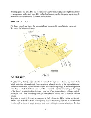 straining against the jam). This use of "sacrificial" gear teeth avoided destroying the much more
expensive motor and related parts. This method has been superseded, in more recent designs, by
the use of clutches and torque- or current
NOMENCLATURE
The figure given below shows the various technical terms used in manufacturing a gear and
determines the output of the same.
2.6LED LIGHT:
A light-emitting diode (LED) is a two
which emits light when activated. When a suitable
able to recombine with electron holes
This effect is called electroluminescence
of the photon) is determined by the energy
small (less than 1 mm2
) and integrated optical components may be used to shape the
pattern.
Appearing as practical electronic components in 1962,
infrared light. Infrared LEDs are still frequently used as transmitting elements in remote
circuits, such as those in remote controls for a wide variety of consumer electronics. The first
18
g against the jam). This use of "sacrificial" gear teeth avoided destroying the much more
expensive motor and related parts. This method has been superseded, in more recent designs, by
or current-limited motors.
figure given below shows the various technical terms used in manufacturing a gear and
determines the output of the same.
Fig.-M
emitting diode (LED) is a two-lead semiconductor light source. It is a p–
which emits light when activated. When a suitable voltage is applied to the leads,
electron holes within the device, releasing energy in the form of
electroluminescence, and the color of the light (corresponding to the energy
of the photon) is determined by the energy band gap of the semiconductor. LEDs are typically
) and integrated optical components may be used to shape the
Appearing as practical electronic components in 1962, the earliest LEDs emitted low
infrared light. Infrared LEDs are still frequently used as transmitting elements in remote
circuits, such as those in remote controls for a wide variety of consumer electronics. The first
g against the jam). This use of "sacrificial" gear teeth avoided destroying the much more
expensive motor and related parts. This method has been superseded, in more recent designs, by
figure given below shows the various technical terms used in manufacturing a gear and
–n junction diode,
is applied to the leads, electrons are
within the device, releasing energy in the form of photons.
, and the color of the light (corresponding to the energy
of the semiconductor. LEDs are typically
) and integrated optical components may be used to shape the radiation
the earliest LEDs emitted low-intensity
infrared light. Infrared LEDs are still frequently used as transmitting elements in remote-control
circuits, such as those in remote controls for a wide variety of consumer electronics. The first
 