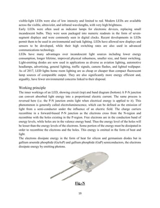 19
visible-light LEDs were also of low intensity and limited to red. Modern LEDs are available
across the visible, ultraviolet, and infrared wavelengths, with very high brightness.
Early LEDs were often used as indicator lamps for electronic devices, replacing small
incandescent bulbs. They were soon packaged into numeric readouts in the form of seven-
segment displays and were commonly seen in digital clocks. Recent developments in LEDs
permit them to be used in environmental and task lighting. LEDs have allowed new displays and
sensors to be developed, while their high switching rates are also used in advanced
communications technology.
LEDs have many advantages over incandescent light sources including lower energy
consumption, longer lifetime, improved physical robustness, smaller size, and faster switching.
Light-emitting diodes are now used in applications as diverse as aviation lighting, automotive
headlamps, advertising, general lighting, traffic signals, camera flashes, and lighted wallpaper.
As of 2017, LED lights home room lighting are as cheap or cheaper than compact fluorescent
lamp sources of comparable output. They are also significantly more energy efficient and,
arguably, have fewer environmental concerns linked to their disposal.
Working principle
The inner workings of an LED, showing circuit (top) and band diagram (bottom) A P-N junction
can convert absorbed light energy into a proportional electric current. The same process is
reversed here (i.e. the P-N junction emits light when electrical energy is applied to it). This
phenomenon is generally called electroluminescence, which can be defined as the emission of
light from a semi-conductor under the influence of an electric field. The charge carriers
recombine in a forward-biased P-N junction as the electrons cross from the N-region and
recombine with the holes existing in the P-region. Free electrons are in the conduction band of
energy levels, while holes are in the valence energy band. Thus the energy level of the holes will
be lesser than the energy levels of the electrons. Some portion of the energy must be dissipated in
order to recombine the electrons and the holes. This energy is emitted in the form of heat and
light.
The electrons dissipate energy in the form of heat for silicon and germanium diodes but in
gallium arsenide phosphide (GaAsP) and gallium phosphide (GaP) semiconductors, the electrons
dissipate energy by emitting photons.
Fig.-N
 