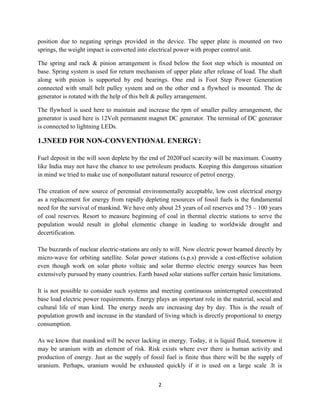2
position due to negating springs provided in the device. The upper plate is mounted on two
springs, the weight impact is converted into electrical power with proper control unit.
The spring and rack & pinion arrangement is fixed below the foot step which is mounted on
base. Spring system is used for return mechanism of upper plate after release of load. The shaft
along with pinion is supported by end bearings. One end is Foot Step Power Generation
connected with small belt pulley system and on the other end a flywheel is mounted. The dc
generator is rotated with the help of this belt & pulley arrangement.
The flywheel is used here to maintain and increase the rpm of smaller pulley arrangement, the
generator is used here is 12Volt permanent magnet DC generator. The terminal of DC generator
is connected to lightning LEDs.
1.3NEED FOR NON-CONVENTIONAL ENERGY:
Fuel deposit in the will soon deplete by the end of 2020Fuel scarcity will be maximum. Country
like India may not have the chance to use petroleum products. Keeping this dangerous situation
in mind we tried to make use of nonpollutant natural resource of petrol energy.
The creation of new source of perennial environmentally acceptable, low cost electrical energy
as a replacement for energy from rapidly depleting resources of fossil fuels is the fundamental
need for the survival of mankind. We have only about 25 years of oil reserves and 75 – 100 years
of coal reserves. Resort to measure beginning of coal in thermal electric stations to serve the
population would result in global elementic change in leading to worldwide drought and
decertification.
The buzzards of nuclear electric-stations are only to will. Now electric power beamed directly by
micro-wave for orbiting satellite. Solar power stations (s.p.s) provide a cost-effective solution
even though work on solar photo voltaic and solar thermo electric energy sources has been
extensively pursued by many countries. Earth based solar stations suffer certain basic limitations.
It is not possible to consider such systems and meeting continuous uninterrupted concentrated
base load electric power requirements. Energy plays an important role in the material, social and
cultural life of man kind. The energy needs are increasing day by day. This is the result of
population growth and increase in the standard of living which is directly proportional to energy
consumption.
As we know that mankind will be never lacking in energy. Today, it is liquid fluid, tomorrow it
may be uranium with an element of risk. Risk exists where ever there is human activity and
production of energy. Just as the supply of fossil fuel is finite thus there will be the supply of
uranium. Perhaps, uranium would be exhausted quickly if it is used on a large scale .It is
 