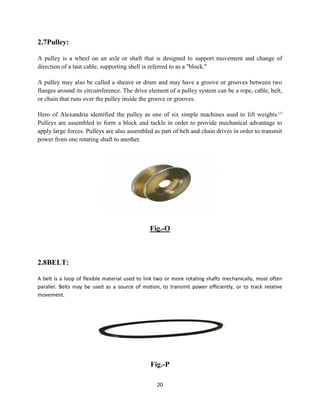 20
2.7Pulley:
A pulley is a wheel on an axle or shaft that is designed to support movement and change of
direction of a taut cable, supporting shell is referred to as a "block."
A pulley may also be called a sheave or drum and may have a groove or grooves between two
flanges around its circumference. The drive element of a pulley system can be a rope, cable, belt,
or chain that runs over the pulley inside the groove or grooves.
Hero of Alexandria identified the pulley as one of six simple machines used to lift weights.[1]
Pulleys are assembled to form a block and tackle in order to provide mechanical advantage to
apply large forces. Pulleys are also assembled as part of belt and chain drives in order to transmit
power from one rotating shaft to another.
Fig.-O
2.8BELT:
A belt is a loop of flexible material used to link two or more rotating shafts mechanically, most often
parallel. Belts may be used as a source of motion, to transmit power efficiently, or to track relative
movement.
Fig.-P
 