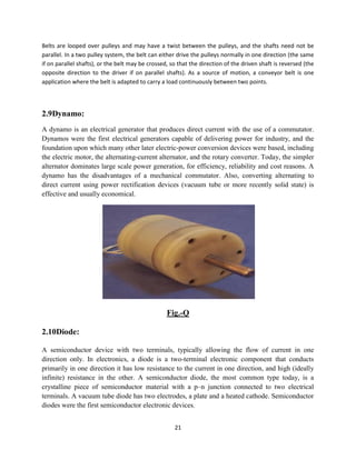 21
Belts are looped over pulleys and may have a twist between the pulleys, and the shafts need not be
parallel. In a two pulley system, the belt can either drive the pulleys normally in one direction (the same
if on parallel shafts), or the belt may be crossed, so that the direction of the driven shaft is reversed (the
opposite direction to the driver if on parallel shafts). As a source of motion, a conveyor belt is one
application where the belt is adapted to carry a load continuously between two points.
2.9Dynamo:
A dynamo is an electrical generator that produces direct current with the use of a commutator.
Dynamos were the first electrical generators capable of delivering power for industry, and the
foundation upon which many other later electric-power conversion devices were based, including
the electric motor, the alternating-current alternator, and the rotary converter. Today, the simpler
alternator dominates large scale power generation, for efficiency, reliability and cost reasons. A
dynamo has the disadvantages of a mechanical commutator. Also, converting alternating to
direct current using power rectification devices (vacuum tube or more recently solid state) is
effective and usually economical.
Fig.-Q
2.10Diode:
A semiconductor device with two terminals, typically allowing the flow of current in one
direction only. In electronics, a diode is a two-terminal electronic component that conducts
primarily in one direction it has low resistance to the current in one direction, and high (ideally
infinite) resistance in the other. A semiconductor diode, the most common type today, is a
crystalline piece of semiconductor material with a p–n junction connected to two electrical
terminals. A vacuum tube diode has two electrodes, a plate and a heated cathode. Semiconductor
diodes were the first semiconductor electronic devices.
 