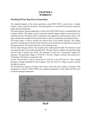 22
CHAPTER-3
WORKING
Working Of Foot Step Power Generation:
The complete diagram of the power generation using FOOT STEP is given below. L-shapes
window s used to generate the power. The pushing power is converted into electrical energy by
proper driving arrangement.
The rack & pinion, spring arrangement is fixed at the FOOT STEP which is mounded below the
L-shapes window. The spring is used to return the inclined Lshapes window in same position by
releasing the load. The pinion shaft is connected to the supporter by end bearings as shown. The
larger sprocket also coupled with the pinion shaft, so that I is running the same speed of pinion.
This larger pulley is used to transfer the rotation force to the smaller sprocket. The smaller
sprocket is running same direction for the forward an reverse direction of rotational movement of
the larger sprocket. This action locks like a cycle pedaling action.
The fly wheel and gear wheel is also coupled to the smaller sprocket shaft. The flywheel is used
to increase the rpm of the smaller sprocket shaft. The gear wheel is coupled to the generator shaft
with the help of another gear wheel. The generator is used here, is permanent magnet D.C
generator. The generated voltage is 12Volt D.C. This D.C voltage is stored to the Lead-acid 12
Volt battery. The battery is connected to the
inverter. This inverter is used to convert the 12 Volt D.C to the 230 Volt A.C. This working
principle is already explained the above chapter. This 230 Volt A.C voltage is used to activate
the light, fan and etc.
By increasing the capacity of battery and inverter circuit, the power rating is increased. This
arrangement is fitted in FOOT STEPs; the complete arrangement is kept inside the floor level
except the pushing arrangement.
Fig.-R
 