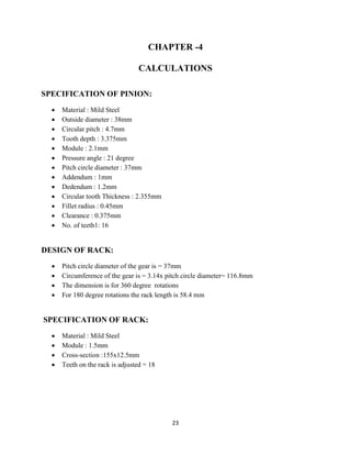 23
CHAPTER -4
CALCULATIONS
SPECIFICATION OF PINION:
 Material : Mild Steel
 Outside diameter : 38mm
 Circular pitch : 4.7mm
 Tooth depth : 3.375mm
 Module : 2.1mm
 Pressure angle : 21 degree
 Pitch circle diameter : 37mm
 Addendum : 1mm
 Dedendum : 1.2mm
 Circular tooth Thickness : 2.355mm
 Fillet radius : 0.45mm
 Clearance : 0.375mm
 No. of teeth1: 16
DESIGN OF RACK:
 Pitch circle diameter of the gear is = 37mm
 Circumference of the gear is = 3.14x pitch circle diameter= 116.8mm
 The dimension is for 360 degree rotations
 For 180 degree rotations the rack length is 58.4 mm
SPECIFICATION OF RACK:
 Material : Mild Steel
 Module : 1.5mm
 Cross-section :155x12.5mm
 Teeth on the rack is adjusted = 18
 