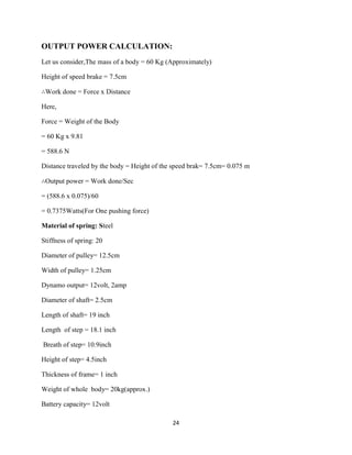 24
OUTPUT POWER CALCULATION:
Let us consider,The mass of a body = 60 Kg (Approximately)
Height of speed brake = 7.5cm
∴Work done = Force x Distance
Here,
Force = Weight of the Body
= 60 Kg x 9.81
= 588.6 N
Distance traveled by the body = Height of the speed brak= 7.5cm= 0.075 m
∴Output power = Work done/Sec
= (588.6 x 0.075)/60
= 0.7375Watts(For One pushing force)
Material of spring: Steel
Stiffness of spring: 20
Diameter of pulley= 12.5cm
Width of pulley= 1.25cm
Dynamo output= 12volt, 2amp
Diameter of shaft= 2.5cm
Length of shaft= 19 inch
Length of step = 18.1 inch
Breath of step= 10.9inch
Height of step= 4.5inch
Thickness of frame= 1 inch
Weight of whole body= 20kg(approx.)
Battery capacity= 12volt
 