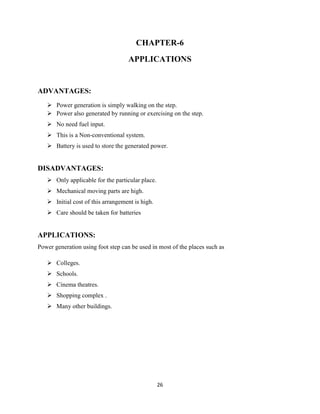 26
CHAPTER-6
APPLICATIONS
ADVANTAGES:
 Power generation is simply walking on the step.
 Power also generated by running or exercising on the step.
 No need fuel input.
 This is a Non-conventional system.
 Battery is used to store the generated power.
DISADVANTAGES:
 Only applicable for the particular place.
 Mechanical moving parts are high.
 Initial cost of this arrangement is high.
 Care should be taken for batteries
APPLICATIONS:
Power generation using foot step can be used in most of the places such as
 Colleges.
 Schools.
 Cinema theatres.
 Shopping complex .
 Many other buildings.
 