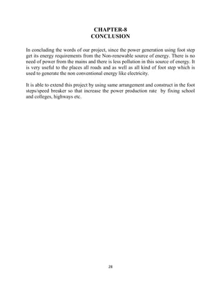 28
CHAPTER-8
CONCLUSION
In concluding the words of our project, since the power generation using foot step
get its energy requirements from the Non-renewable source of energy. There is no
need of power from the mains and there is less pollution in this source of energy. It
is very useful to the places all roads and as well as all kind of foot step which is
used to generate the non conventional energy like electricity.
It is able to extend this project by using same arrangement and construct in the foot
steps/speed breaker so that increase the power production rate by fixing school
and colleges, highways etc.
 