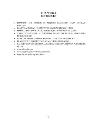 29
CHAPTER:-9
REFRENCES
 BHANDARI V.B. “DESIGN OF MACHINE ELEMENTS”- TATA MCGRAW
HILL,2007
 PANDYA AND SHAH “ELEMENTS OF MACHINES DESIGN ”,2000
 MAITRA, HANDBOOK OF GEAR DESIGN,TATA MCGRAW HILL,1995
 T.NEJAT VEZIROYGAL , ALTERNATIVE ENERGY SOURCES-III, HEMISPHERE
PUBLISHING CO.
 BARBARA KEILER, ENERGY ALTERNATIVES, LUSCENTR BOOKS.
 PRABHU T.J. FUNDAMENTALS OF MACHINES DESIGN,2009
 RAI. G.D. “NON CONVENTIONAL ENERGY SOURCES”, KHANNA PUBLISHERS,
DELHI
 www.wikipedia.com
 www.facebook.com/solidworkscommunity
 https://en.wikipedia.org/wiki/Ansys
 