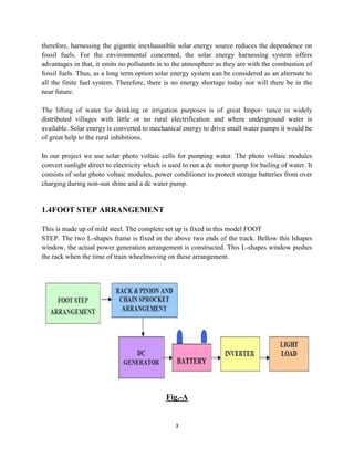 3
therefore, harnessing the gigantic inexhaustible solar energy source reduces the dependence on
fossil fuels. For the environmental concerned, the solar energy harnessing system offers
advantages in that, it emits no pollutants in to the atmosphere as they are with the combustion of
fossil fuels. Thus, as a long term option solar energy system can be considered as an alternate to
all the finite fuel system. Therefore, there is no energy shortage today nor will there be in the
near future.
The lifting of water for drinking or irrigation purposes is of great Impor- tance in widely
distributed villages with little or no rural electrification and where underground water is
available. Solar energy is converted to mechanical energy to drive small water pumps it would be
of great help to the rural inhibitions.
In our project we use solar photo voltaic cells for pumping water. The photo voltaic modules
convert sunlight direct to electricity which is used to run a dc motor pump for bailing of water. It
consists of solar photo voltaic modules, power conditioner to protect storage batteries from over
charging during non-sun shine and a dc water pump.
1.4FOOT STEP ARRANGEMENT
This is made up of mild steel. The complete set up is fixed in this model FOOT
STEP. The two L-shapes frame is fixed in the above two ends of the track. Bellow this lshapes
window, the actual power generation arrangement is constructed. This L-shapes window pushes
the rack when the time of train wheelmoving on these arrangement.
Fig.-A
 