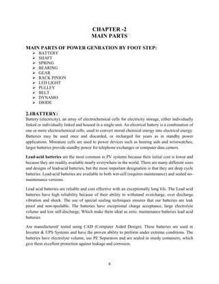 4
CHAPTER -2
MAIN PARTS
MAIN PARTS OF POWER GENRATION BY FOOT STEP:
 BATTERY
 SHAFT
 SPRING
 BEARING
 GEAR
 RACK PINION
 LED LIGHT
 PULLEY
 BELT
 DYNAMO
 DIODE
2.1BATTERY:
Battery (electricity), an array of electrochemical cells for electricity storage, either individually
linked or individually linked and housed in a single unit. An electrical battery is a combination of
one or more electrochemical cells, used to convert stored chemical energy into electrical energy.
Batteries may be used once and discarded, or recharged for years as in standby power
applications. Miniature cells are used to power devices such as hearing aids and wristwatches;
larger batteries provide standby power for telephone exchanges or computer data centers.
Lead-acid batteries are the most common in PV systems because their initial cost is lower and
because they are readily available nearly everywhere in the world. There are many different sizes
and designs of lead-acid batteries, but the most important designation is that they are deep cycle
batteries. Lead-acid batteries are available in both wet-cell (requires maintenance) and sealed no-
maintenance versions.
Lead acid batteries are reliable and cost effective with an exceptionally long life. The Lead acid
batteries have high reliability because of their ability to withstand overcharge, over discharge
vibration and shock. The use of special sealing techniques ensures that our batteries are leak
proof and non-spoilable. The batteries have exceptional charge acceptance, large electrolyte
volume and low self-discharge, Which make them ideal as zero- maintenance batteries lead acid
batteries
Are manufactured/ tested using CAD (Computer Aided Design). These batteries are used in
Inverter & UPS Systems and have the proven ability to perform under extreme conditions. The
batteries have electrolyte volume, use PE Separators and are sealed in sturdy containers, which
give them excellent protection against leakage and corrosion.
 