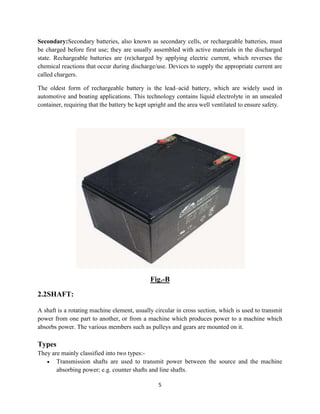 5
Secondary:Secondary batteries, also known as secondary cells, or rechargeable batteries, must
be charged before first use; they are usually assembled with active materials in the discharged
state. Rechargeable batteries are (re)charged by applying electric current, which reverses the
chemical reactions that occur during discharge/use. Devices to supply the appropriate current are
called chargers.
The oldest form of rechargeable battery is the lead–acid battery, which are widely used in
automotive and boating applications. This technology contains liquid electrolyte in an unsealed
container, requiring that the battery be kept upright and the area well ventilated to ensure safety.
Fig.-B
2.2SHAFT:
A shaft is a rotating machine element, usually circular in cross section, which is used to transmit
power from one part to another, or from a machine which produces power to a machine which
absorbs power. The various members such as pulleys and gears are mounted on it.
Types
They are mainly classified into two types:-
 Transmission shafts are used to transmit power between the source and the machine
absorbing power; e.g. counter shafts and line shafts.
 