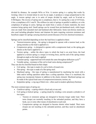 7
divided by distance, for example lbf/in or N/m. A torsion spring is a spring that works by
twisting; when it is twisted about its axis by an angle, it produces a torque proportional to the
angle. A torsion spring's rate is in units of torque divided by angle, such as N·m/rad or
ft·lbf/degree. The inverse of spring rate is compliance, that is: if a spring has a rate of 10 N/mm,
it has a compliance of 0.1 mm/N. The stiffness (or rate) of springs in parallel is additive, as is the
compliance of springs in series. Springs are made from a variety of elastic materials, the most
common being spring steel. Small springs can be wound from pre-hardened stock, while larger
ones are made from annealed steel and hardened after fabrication. Some non-ferrous metals are
also used including phosphor bronze and titanium for parts requiring corrosion resistance and
beryllium copper for springs carrying electrical current (because of its low electrical resistance).
Springs can be classified depending on how the load force is applied to them:
 Tension/extension spring – the spring is designed to operate with a tension load, so the
spring stretches as the load is applied to it.
 Compression spring – is designed to operate with a compression load, so the spring gets
shorter as the load is applied to it.
 Torsion spring – unlike the above types in which the load is an axial force, the load
applied to a torsion spring is a torque or twisting force, and the end of the spring rotates
through an angle as the load is applied.
 Constant spring - supported load will remain the same throughout deflection cycle[5]
 Variable spring - resistance of the coil to load varies during compression[6]
They can also be classified based on their shape:
 Coil spring – this type is made of a coil or helix of round wire.
 Flat spring – this type is made of a flat spring steel.
 Machined spring – this type of spring is manufactured by machining bar stock with a
lathe and/or milling operation rather than a coiling operation. Since it is machined, the
spring may incorporate features in addition to the elastic element. Machined springs can
be made in the typical load cases of compression/extension, torsion, etc.
 Serpentine spring - a zig-zag of thick wire - often used in modern upholstery/furniture
The most common types of spring are:
 Cantilever spring – a spring which is fixed only at one end.
 Coil spring or helical spring – a spring (made by winding a wire around a cylinder) is of
two types:
o Tension or extension springs are designed to become longer under load. Their
turns (loops) are normally touching in the unloaded position, and they have a
hook, eye or some other means of attachment at each end.
o Compression springs are designed to become shorter when loaded. Their turns
(loops) are not touching in the unloaded position, and they need no attachment
points.
 