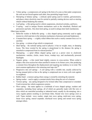 8
 Volute spring - a compression coil spring in the form of a cone so that under compression
the coils are not forced against each other, thus permitting longer travel.
 Hairspring or balance spring – a delicate spiral spring used in watches, galvanometers,
and places where electricity must be carried to partially rotating devices such as steering
wheels without hindering the rotation.
 Leaf spring – a flat spring used in vehicle suspensions, electrical switches, and bows.
 V-spring – used in antique firearm mechanisms such as the wheellock, flintlock and
percussion cap locks. Also door-lock spring, as used in antique door latch mechanisms.
Other types include :
 Belleville washer or Belleville spring – a disc shaped spring commonly used to apply
tension to a bolt (and also in the initiation mechanism of pressure-activated landmines).
 Constant-force spring — a tightly rolled ribbon that exerts a nearly constant force as it is
unrolled.
 Gas spring – a volume of gas which is compressed.
 Ideal Spring – the notional spring used in physics: it has no weight, mass, or damping
losses. The force exerted by the spring is proportional to the distance the spring is
stretched or compressed from its relaxed position.[8]
 Mainspring – a spiral ribbon shaped spring used as a power store in clockwork
mechanisms: watches, clocks, music boxes, windup toys, and mechanically powered
flashlights
 Negator spring – a thin metal band slightly concave in cross-section. When coiled it
adopts a flat cross-section but when unrolled it returns to its former curve, thus producing
a constant force throughout the displacement and negating any tendency to re-wind. The
most common application is the retracting steel tape rule.[9]
 Progressive rate coil springs – A coil spring with a variable rate, usually achieved by
having unequal pitch so that as the spring is compressed one or more coils rests against
its neighbour.
 Rubber band – a tension spring where energy is stored by stretching the material.
 Spring washer – used to apply a constant tensile force along the axis of a fastener.
 Torsion spring – any spring designed to be twisted rather than compressed or extended.
Used in torsion bar vehicle suspension systems.
 Wave spring – the name applies to a multitude of wave shaped springs, washers and
expanders, including linear springs, all of which are generally made with flat wire or
discs which are marcelled according to industrial terms, usually by die-stamping, into a
wavy regular pattern resulting in curvilinear lobes. Round wire wave springs exist as
well. Types include : wave washer, single turn wave spring, multi-turn wave spring,
linear wave spring, marcel expander, interlaced wave spring and nested wave spring
amongst others.
 