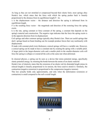 9
As long as they are not stretched or compressed beyond their elastic limit, most springs obey
Hooke's law, which states that the force with which the spring pushes back is linearly
proportional to the distance from its equilibrium length:F= -kx
x is the displacement vector – the distance and direction the spring is deformed from its
equilibrium length.
F is the resulting force vector – the magnitude and direction of the restoring force the spring
exerts
k is the rate, spring constant or force constant of the spring, a constant that depends on the
spring's material and construction. The negative sign indicates that the force the spring exerts is
in the opposite direction from its displacement
Coil springs and other common springs typically obey Hooke's law. There are useful springs that
don't: springs based on beam bending can for example produce forces that vary nonlinearly with
displacement.
If made with constant pitch (wire thickness), conical springs will have a variable rate. However,
a conical spring can be made to have a constant rate by creating the spring with a variable pitch.
A larger pitch in the larger-diameter coils and a smaller pitch in the smaller-diameter coils will
force the spring to collapse or extend all the coils at the same rate when deformed.
In classical physics, a spring can be seen as a device that stores potential energy, specifically
elastic potential energy, by straining the bonds between the atoms of an elastic material.
Hooke's law of elasticity states that the extension of an elastic rod (its distended length minus its
relaxed length) is linearly proportional to its tension, the force used to stretch it. Similarly, the
contraction (negative extension) is proportional to the compression (negative tension).
This law actually holds only approximately, and only when the deformation (extension or
contraction) is small compared to the rod's overall length.
Fig.-D
 