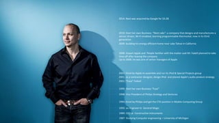 Tony Fadell
1987: Studying Computer engineering – University of Michigan
1989: CEO at Constructive Instruments
1992: an Engineer In General Magic
1995: hired by Philips and get the CTO position in Mobile Computing Group
1998: Vice President of Philips Strategy and Ventures
1999: Start her own Business “Fuse”
2001: “Fuse” Failed!
2001: as a contractor designer, design IPod and planed Apple's audio product strategy
2001: hired by Apple to assemble and run its iPod & Special Projects group
Up to 2008: he was one of senior managers of Apple
2008: Depart Apple and People familiar with the matter said Mr. Fadell planned to take
time off after leaving the company
2009: building his energy-efficient home near Lake Tahoe in California
2010: Start her own Business: “Nest Labs”: a company that designs and manufactures a
sensor-driven, Wi-Fi-enabled, learning programmable thermostat, now in its third
generation.
2014: Nest was acquired by Google for $3.2B
 