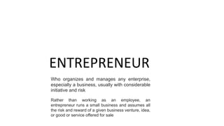 ENTREPRENEUR
Who organizes and manages any enterprise,
especially a business, usually with considerable
initiative and risk
Rather than working as an employee, an
entrepreneur runs a small business and assumes all
the risk and reward of a given business venture, idea,
or good or service offered for sale
 