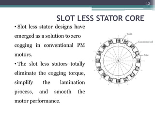 SLOT LESS STATOR CORE
• Slot less stator designs have
emerged as a solution to zero
cogging in conventional PM
motors.
• The slot less stators totally
eliminate the cogging torque,
simplify the lamination
process, and smooth the
motor performance.
12
 