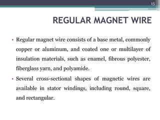 REGULAR MAGNET WIRE
• Regular magnet wire consists of a base metal, commonly
copper or aluminum, and coated one or multilayer of
insulation materials, such as enamel, fibrous polyester,
fiberglass yarn, and polyamide.
• Several cross-sectional shapes of magnetic wires are
available in stator windings, including round, square,
and rectangular.
15
 