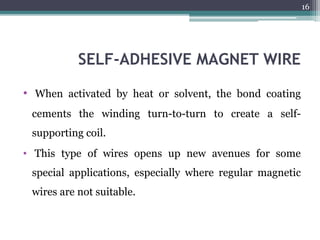 SELF-ADHESIVE MAGNET WIRE
• When activated by heat or solvent, the bond coating
cements the winding turn-to-turn to create a self-
supporting coil.
• This type of wires opens up new avenues for some
special applications, especially where regular magnetic
wires are not suitable.
16
 