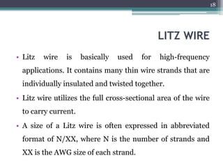 LITZ WIRE
• Litz wire is basically used for high-frequency
applications. It contains many thin wire strands that are
individually insulated and twisted together.
• Litz wire utilizes the full cross-sectional area of the wire
to carry current.
• A size of a Litz wire is often expressed in abbreviated
format of N/XX, where N is the number of strands and
XX is the AWG size of each strand.
18
 