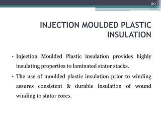 INJECTION MOULDED PLASTIC
INSULATION
• Injection Moulded Plastic insulation provides highly
insulating properties to laminated stator stacks.
• The use of moulded plastic insulation prior to winding
assures consistent & durable insulation of wound
winding to stator cores.
20
 