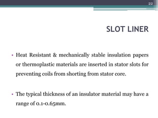 SLOT LINER
• Heat Resistant & mechanically stable insulation papers
or thermoplastic materials are inserted in stator slots for
preventing coils from shorting from stator core.
• The typical thickness of an insulator material may have a
range of 0.1-0.65mm.
22
 