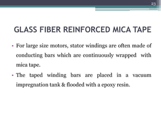 GLASS FIBER REINFORCED MICA TAPE
• For large size motors, stator windings are often made of
conducting bars which are continuously wrapped with
mica tape.
• The taped winding bars are placed in a vacuum
impregnation tank & flooded with a epoxy resin.
23
 