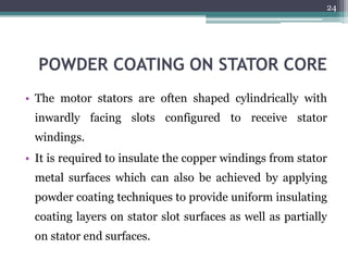 POWDER COATING ON STATOR CORE
• The motor stators are often shaped cylindrically with
inwardly facing slots configured to receive stator
windings.
• It is required to insulate the copper windings from stator
metal surfaces which can also be achieved by applying
powder coating techniques to provide uniform insulating
coating layers on stator slot surfaces as well as partially
on stator end surfaces.
24
 