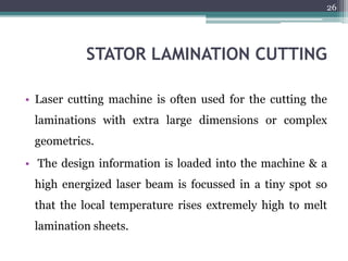 STATOR LAMINATION CUTTING
• Laser cutting machine is often used for the cutting the
laminations with extra large dimensions or complex
geometrics.
• The design information is loaded into the machine & a
high energized laser beam is focussed in a tiny spot so
that the local temperature rises extremely high to melt
lamination sheets.
26
 