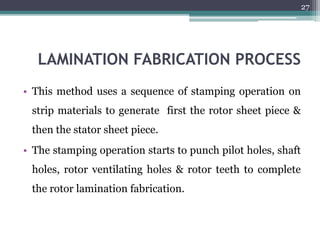 LAMINATION FABRICATION PROCESS
• This method uses a sequence of stamping operation on
strip materials to generate first the rotor sheet piece &
then the stator sheet piece.
• The stamping operation starts to punch pilot holes, shaft
holes, rotor ventilating holes & rotor teeth to complete
the rotor lamination fabrication.
27
 