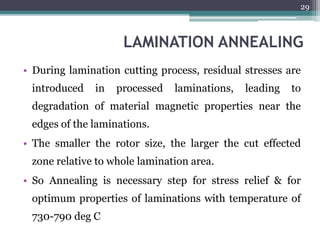 LAMINATION ANNEALING
• During lamination cutting process, residual stresses are
introduced in processed laminations, leading to
degradation of material magnetic properties near the
edges of the laminations.
• The smaller the rotor size, the larger the cut effected
zone relative to whole lamination area.
• So Annealing is necessary step for stress relief & for
optimum properties of laminations with temperature of
730-790 deg C
29
 