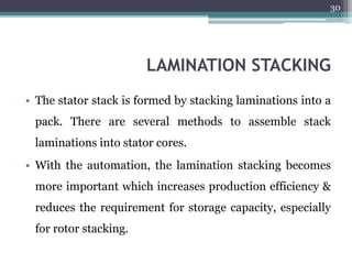 LAMINATION STACKING
• The stator stack is formed by stacking laminations into a
pack. There are several methods to assemble stack
laminations into stator cores.
• With the automation, the lamination stacking becomes
more important which increases production efficiency &
reduces the requirement for storage capacity, especially
for rotor stacking.
30
 