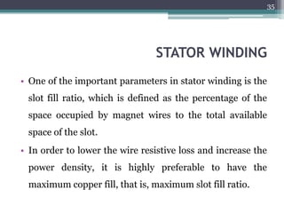 STATOR WINDING
• One of the important parameters in stator winding is the
slot fill ratio, which is defined as the percentage of the
space occupied by magnet wires to the total available
space of the slot.
• In order to lower the wire resistive loss and increase the
power density, it is highly preferable to have the
maximum copper fill, that is, maximum slot fill ratio.
35
 