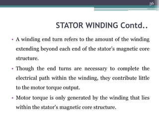 STATOR WINDING Contd..
• A winding end turn refers to the amount of the winding
extending beyond each end of the stator’s magnetic core
structure.
• Though the end turns are necessary to complete the
electrical path within the winding, they contribute little
to the motor torque output.
• Motor torque is only generated by the winding that lies
within the stator’s magnetic core structure.
36
 